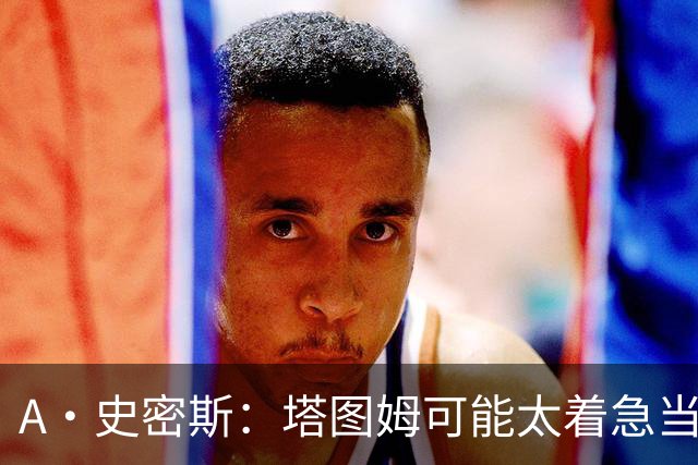 A·史密斯：塔图姆可能太着急当老大了 他的身体还没恢复